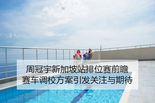周冠宇新加坡站排位赛前瞻 赛车调校方案引发关注与期待