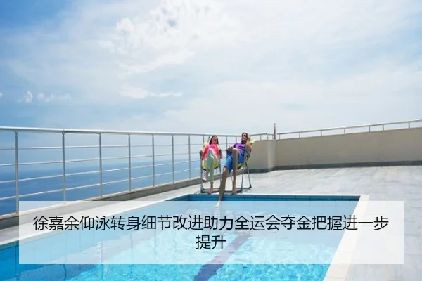 徐嘉余仰泳转身细节改进助力全运会夺金把握进一步提升
